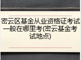 密云区基金从业资格证考试一般在哪里考(密云基金考试地点)
