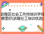 武隆区社会工作师培训学校哪里好(武隆社工培训优选)