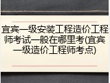 宜宾一级安装工程造价工程师考试一般在哪里考(宜宾一级造价工程师考点)