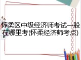 怀柔区中级经济师考试一般在哪里考(怀柔经济师考点)