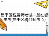 昌平区税务师考试一般在哪里考(昌平区税务师考点)