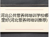 河北公共营养师培训学校哪里好(河北营养师培训推荐)