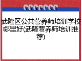 武隆区公共营养师培训学校哪里好(武隆营养师培训推荐)