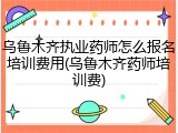 乌鲁木齐执业药师怎么报名培训费用(乌鲁木齐药师培训费)
