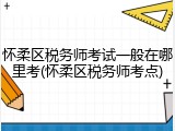 怀柔区税务师考试一般在哪里考(怀柔区税务师考点)