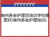 宿州养老护理员培训学校哪里好(宿州养老护理培训)