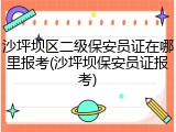 沙坪坝区二级保安员证在哪里报考(沙坪坝保安员证报考)