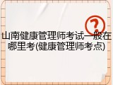 山南健康管理师考试一般在哪里考(健康管理师考点)
