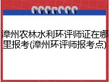 漳州农林水利环评师证在哪里报考(漳州环评师报考点)