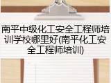 南平中级化工安全工程师培训学校哪里好(南平化工安全工程师培训)