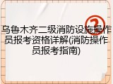 乌鲁木齐二级消防设施操作员报考资格详解(消防操作员报考指南)