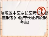 涪陵区中医专长医师证在哪里报考(中医专长证涪陵报考点)