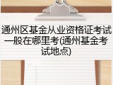 通州区基金从业资格证考试一般在哪里考(通州基金考试地点)