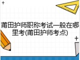 莆田护师职称考试一般在哪里考(莆田护师考点)