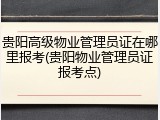 贵阳高级物业管理员证在哪里报考(贵阳物业管理员证报考点)