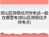 房山区高级经济师考试一般在哪里考(房山区高级经济师考点)