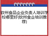 钦州食品企业负责人培训学校哪里好(钦州食企培训推荐)