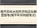 南平农林水利环评师证在哪里报考(南平环评师报考点)