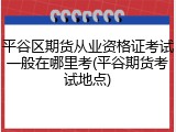 平谷区期货从业资格证考试一般在哪里考(平谷期货考试地点)