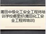 莆田中级化工安全工程师培训学校哪里好(莆田化工安全工程师培训)