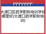 大渡口区药学职称培训学校哪里好(大渡口药学职称培训)
