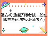 延安初级经济师考试一般在哪里考(延安经济师考点)