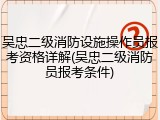 吴忠二级消防设施操作员报考资格详解(吴忠二级消防员报考条件)