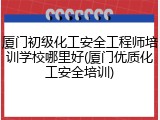 厦门初级化工安全工程师培训学校哪里好(厦门优质化工安全培训)