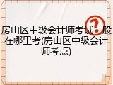 房山区中级会计师考试一般在哪里考(房山区中级会计师考点)