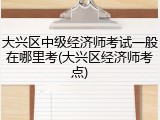 大兴区中级经济师考试一般在哪里考(大兴区经济师考点)
