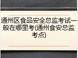通州区食品安全总监考试一般在哪里考(通州食安总监考点)