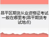 昌平区期货从业资格证考试一般在哪里考(昌平期货考试地点)