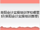 阜阳会计实操培训学校哪里好(阜阳会计实操培训推荐)
