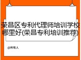 荣昌区专利代理师培训学校哪里好(荣昌专利培训推荐)