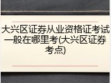 大兴区证券从业资格证考试一般在哪里考(大兴区证券考点)