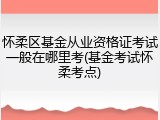 怀柔区基金从业资格证考试一般在哪里考(基金考试怀柔考点)
