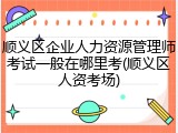 顺义区企业人力资源管理师考试一般在哪里考(顺义区人资考场)