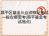 昌平区基金从业资格证考试一般在哪里考(昌平基金考试地点)