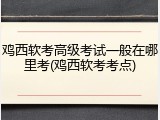 鸡西软考高级考试一般在哪里考(鸡西软考考点)