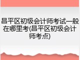 昌平区初级会计师考试一般在哪里考(昌平区初级会计师考点)