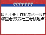 陕西社会工作师考试一般在哪里考(陕西社工考试地点)