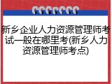 新乡企业人力资源管理师考试一般在哪里考(新乡人力资源管理师考点)