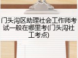门头沟区助理社会工作师考试一般在哪里考(门头沟社工考点)