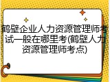 鹤壁企业人力资源管理师考试一般在哪里考(鹤壁人力资源管理师考点)