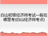 白山初级经济师考试一般在哪里考(白山经济师考点)