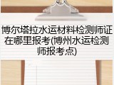 博尔塔拉水运材料检测师证在哪里报考(博州水运检测师报考点)