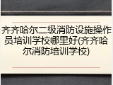 齐齐哈尔二级消防设施操作员培训学校哪里好(齐齐哈尔消防培训学校)