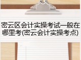 密云区会计实操考试一般在哪里考(密云会计实操考点)