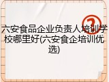 六安食品企业负责人培训学校哪里好(六安食企培训优选)