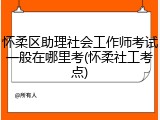 怀柔区助理社会工作师考试一般在哪里考(怀柔社工考点)